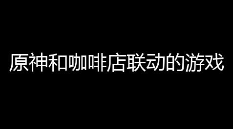 原神和咖啡店联动的游戏〖原神和瑞幸联动什么时候起始〗【绝地求生锁血科技】